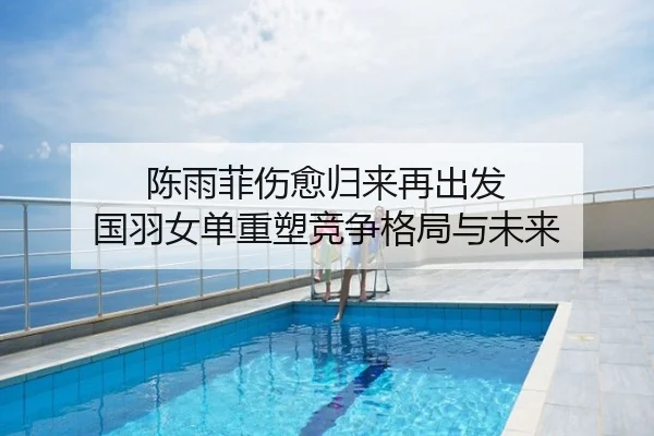 陈雨菲伤愈归来再出发 国羽女单重塑竞争格局与未来