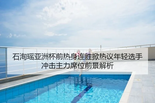 石洵瑶亚洲杯前热身连胜掀热议年轻选手冲击主力席位前景解析