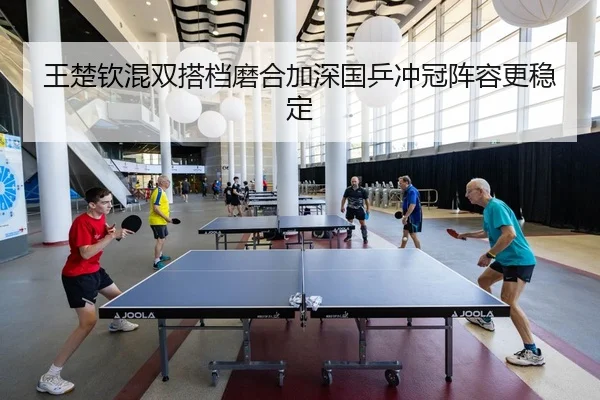 王楚钦混双搭档磨合加深国乒冲冠阵容更稳定
