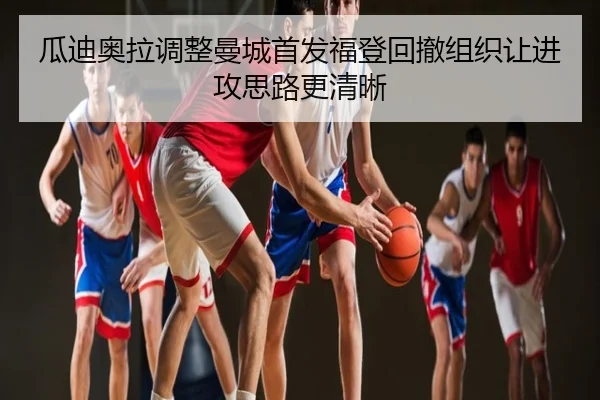 瓜迪奥拉调整曼城首发福登回撤组织让进攻思路更清晰