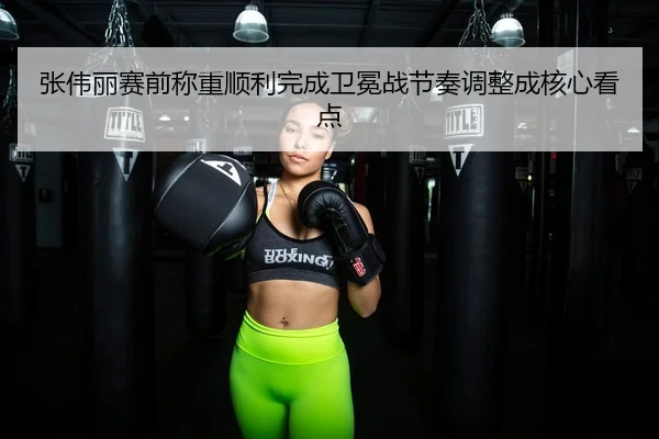 张伟丽赛前称重顺利完成卫冕战节奏调整成核心看点
