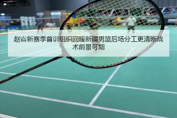 赵睿新赛季首训组织回暖新疆男篮后场分工更清晰战术前景可期