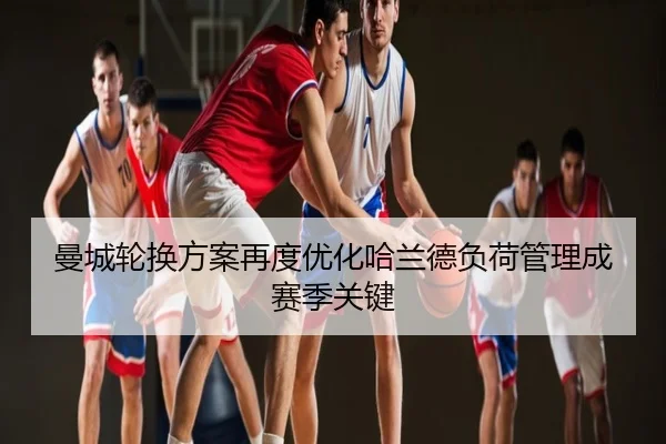 曼城轮换方案再度优化哈兰德负荷管理成赛季关键