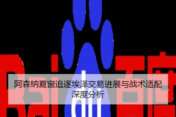 阿森纳夏窗追逐埃泽交易进展与战术适配深度分析