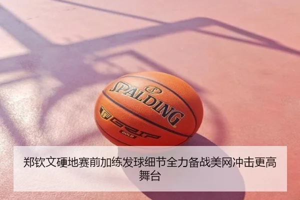郑钦文硬地赛前加练发球细节全力备战美网冲击更高舞台